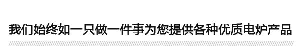 我們始終如一只做一件事為您提供各種優(yōu)質(zhì)電爐產(chǎn)品